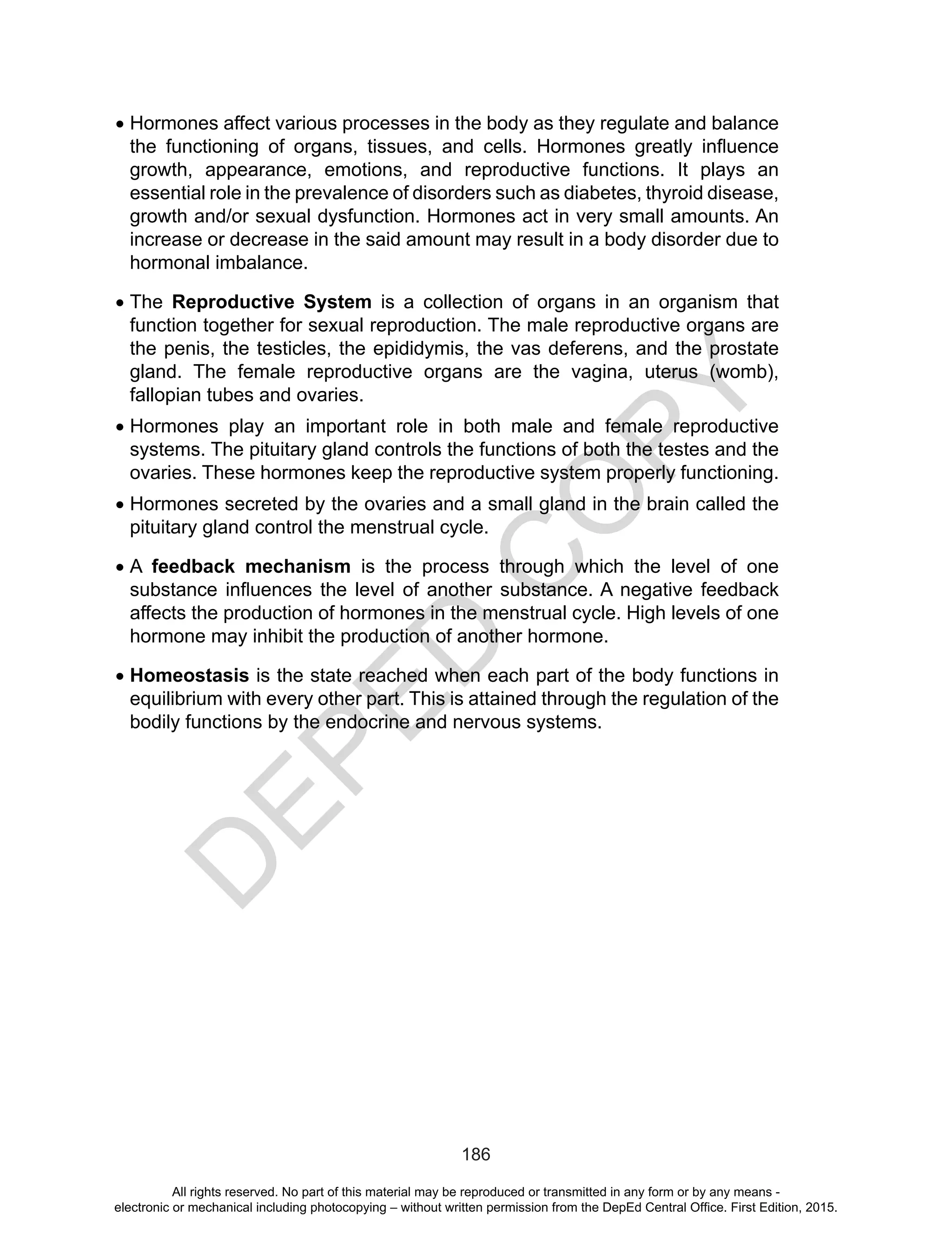 D
EPED
C
O
PY
186
•	Hormones affect various processes in the body as they regulate and balance
the functioning of organs, tissues, and cells. Hormones greatly influence
growth, appearance, emotions, and reproductive functions. It plays an
essential role in the prevalence of disorders such as diabetes, thyroid disease,
growth and/or sexual dysfunction. Hormones act in very small amounts. An
increase or decrease in the said amount may result in a body disorder due to
hormonal imbalance.
•	The Reproductive System is a collection of organs in an organism that
function together for sexual reproduction. The male reproductive organs are
the penis, the testicles, the epididymis, the vas deferens, and the prostate
gland. The female reproductive organs are the vagina, uterus (womb),
fallopian tubes and ovaries.
•	Hormones play an important role in both male and female reproductive
systems. The pituitary gland controls the functions of both the testes and the
ovaries. These hormones keep the reproductive system properly functioning.
•	Hormones secreted by the ovaries and a small gland in the brain called the
pituitary gland control the menstrual cycle.
•	A feedback mechanism is the process through which the level of one
substance influences the level of another substance. A negative feedback
affects the production of hormones in the menstrual cycle. High levels of one
hormone may inhibit the production of another hormone.
•	Homeostasis is the state reached when each part of the body functions in
equilibrium with every other part. This is attained through the regulation of the
bodily functions by the endocrine and nervous systems.
All rights reserved. No part of this material may be reproduced or transmitted in any form or by any means -
electronic or mechanical including photocopying – without written permission from the DepEd Central Office. First Edition, 2015.
 