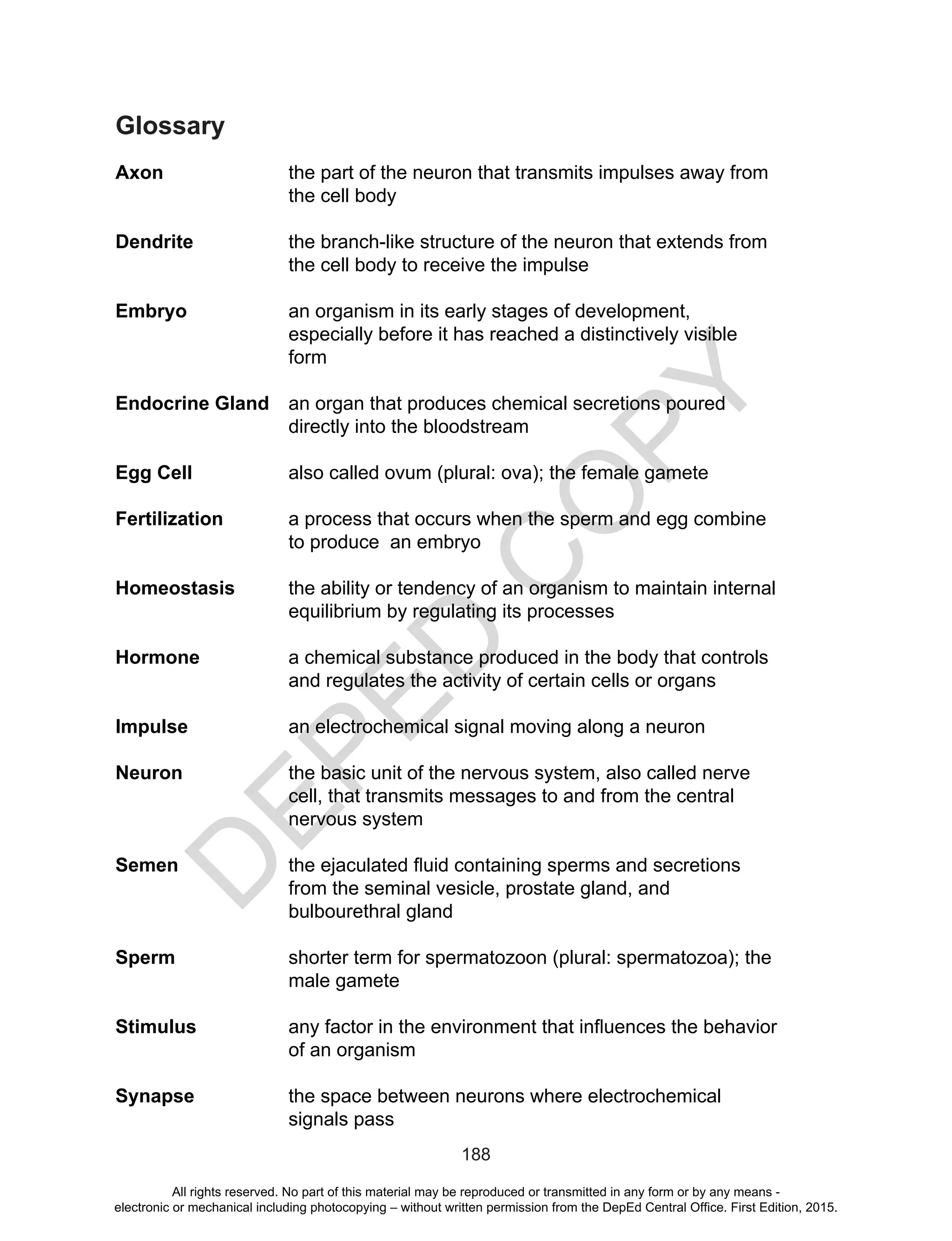 D
EPED
C
O
PY
188
Glossary
Axon 	 the part of the neuron that transmits impulses away from
the cell body
Dendrite	 the branch-like structure of the neuron that extends from
the cell body to receive the impulse
Embryo	 an organism in its early stages of development,
especially before it has reached a distinctively visible
form
Endocrine Gland	 an organ that produces chemical secretions poured
directly into the bloodstream
Egg Cell		 also called ovum (plural: ova); the female gamete
Fertilization	 a process that occurs when the sperm and egg combine
to produce an embryo
Homeostasis 	 the ability or tendency of an organism to maintain internal
equilibrium by regulating its processes
Hormone	 a chemical substance produced in the body that controls
and regulates the activity of certain cells or organs
Impulse 		 an electrochemical signal moving along a neuron
Neuron 	 the basic unit of the nervous system, also called nerve
cell, that transmits messages to and from the central
nervous system
Semen 	 the ejaculated fluid containing sperms and secretions
from the seminal vesicle, prostate gland, and
bulbourethral gland
Sperm 	 shorter term for spermatozoon (plural: spermatozoa); the
male gamete
Stimulus 	 any factor in the environment that influences the behavior
of an organism
Synapse 	 the space between neurons where electrochemical
signals pass
All rights reserved. No part of this material may be reproduced or transmitted in any form or by any means -
electronic or mechanical including photocopying – without written permission from the DepEd Central Office. First Edition, 2015.
 