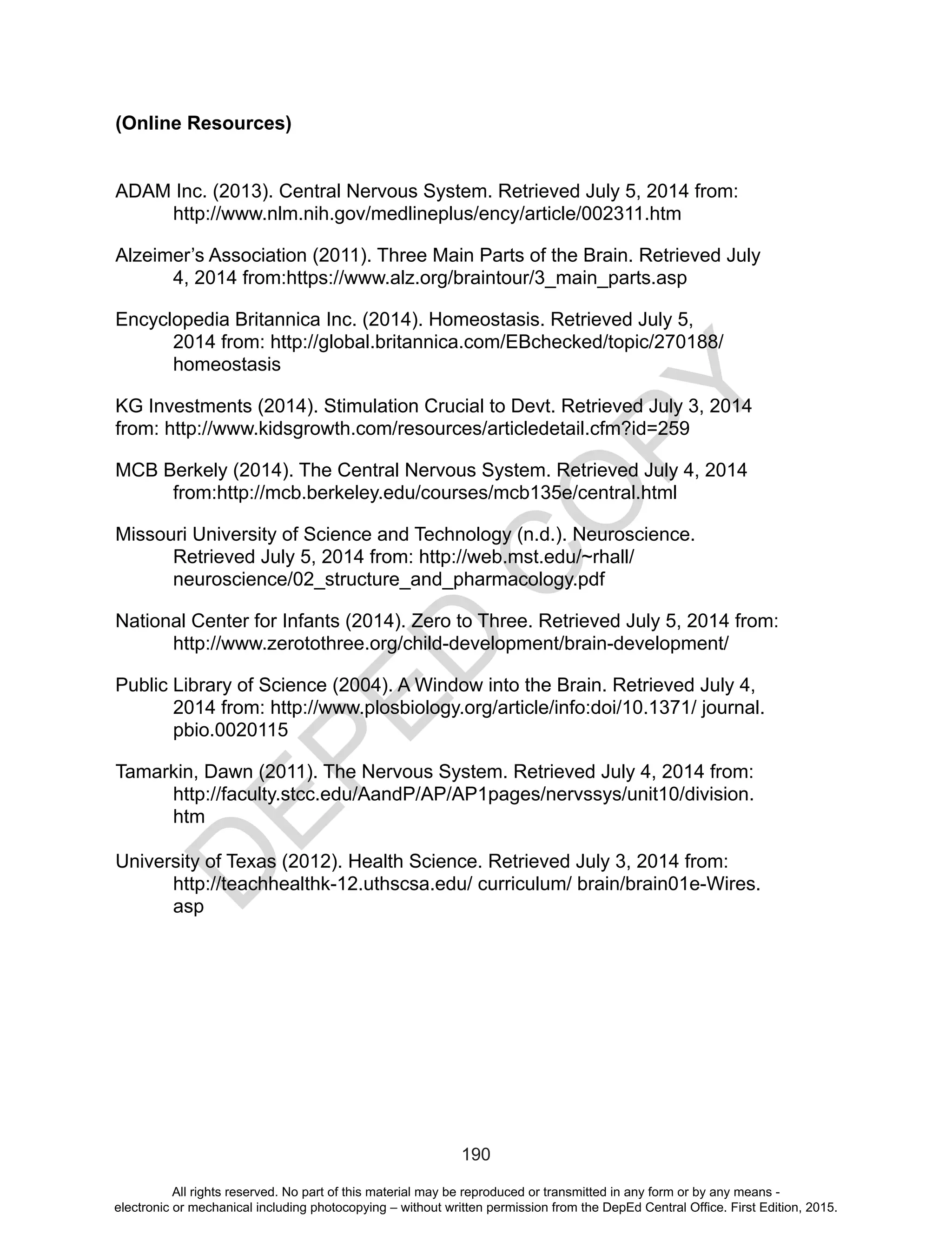 D
EPED
C
O
PY
190
(Online Resources)
ADAM Inc. (2013). Central Nervous System. Retrieved July 5, 2014 from:
http://www.nlm.nih.gov/medlineplus/ency/article/002311.htm
Alzeimer’s Association (2011). Three Main Parts of the Brain. Retrieved July
4, 2014 from:https://www.alz.org/braintour/3_main_parts.asp
Encyclopedia Britannica Inc. (2014). Homeostasis. Retrieved July 5,
2014 from: http://global.britannica.com/EBchecked/topic/270188/
homeostasis
KG Investments (2014). Stimulation Crucial to Devt. Retrieved July 3, 2014
from: http://www.kidsgrowth.com/resources/articledetail.cfm?id=259
MCB Berkely (2014). The Central Nervous System. Retrieved July 4, 2014
from:http://mcb.berkeley.edu/courses/mcb135e/central.html
Missouri University of Science and Technology (n.d.). Neuroscience.
Retrieved July 5, 2014 from: http://web.mst.edu/~rhall/
neuroscience/02_structure_and_pharmacology.pdf
National Center for Infants (2014). Zero to Three. Retrieved July 5, 2014 from:
http://www.zerotothree.org/child-development/brain-development/
Public Library of Science (2004). A Window into the Brain. Retrieved July 4,
2014 from: http://www.plosbiology.org/article/info:doi/10.1371/ journal.
pbio.0020115
Tamarkin, Dawn (2011). The Nervous System. Retrieved July 4, 2014 from:
http://faculty.stcc.edu/AandP/AP/AP1pages/nervssys/unit10/division.
htm
University of Texas (2012). Health Science. Retrieved July 3, 2014 from: 		
	 http://teachhealthk-12.uthscsa.edu/ curriculum/ brain/brain01e-Wires. 	
	asp
All rights reserved. No part of this material may be reproduced or transmitted in any form or by any means -
electronic or mechanical including photocopying – without written permission from the DepEd Central Office. First Edition, 2015.
 