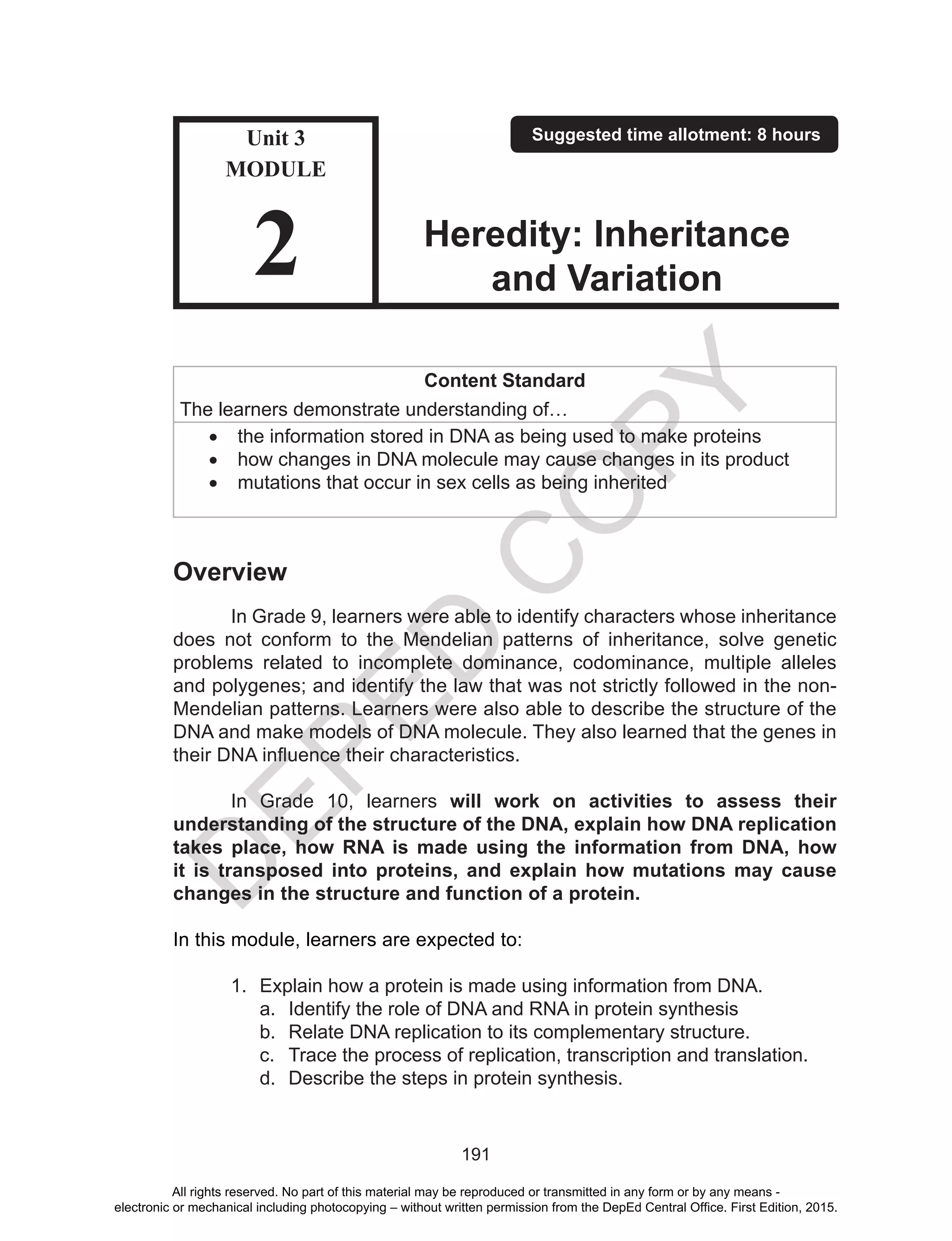 D
EPED
C
O
PY
191
Content Standard
The learners demonstrate understanding of…
•	 the information stored in DNA as being used to make proteins
•	 how changes in DNA molecule may cause changes in its product
•	 mutations that occur in sex cells as being inherited
Overview
	 In Grade 9, learners were able to identify characters whose inheritance
does not conform to the Mendelian patterns of inheritance, solve genetic
problems related to incomplete dominance, codominance, multiple alleles
and polygenes; and identify the law that was not strictly followed in the non-
Mendelian patterns. Learners were also able to describe the structure of the
DNA and make models of DNA molecule. They also learned that the genes in
their DNA influence their characteristics.
	 In Grade 10, learners will work on activities to assess their
understanding of the structure of the DNA, explain how DNA replication
takes place, how RNA is made using the information from DNA, how
it is transposed into proteins, and explain how mutations may cause
changes in the structure and function of a protein.
In this module, learners are expected to:
1.	 Explain how a protein is made using information from DNA.
a.	 Identify the role of DNA and RNA in protein synthesis
b.	 Relate DNA replication to its complementary structure.
c.	 Trace the process of replication, transcription and translation.
d.	 Describe the steps in protein synthesis.
Unit 3
MODULE
2
Suggested time allotment: 8 hours
Heredity: Inheritance
and Variation
All rights reserved. No part of this material may be reproduced or transmitted in any form or by any means -
electronic or mechanical including photocopying – without written permission from the DepEd Central Office. First Edition, 2015.
 