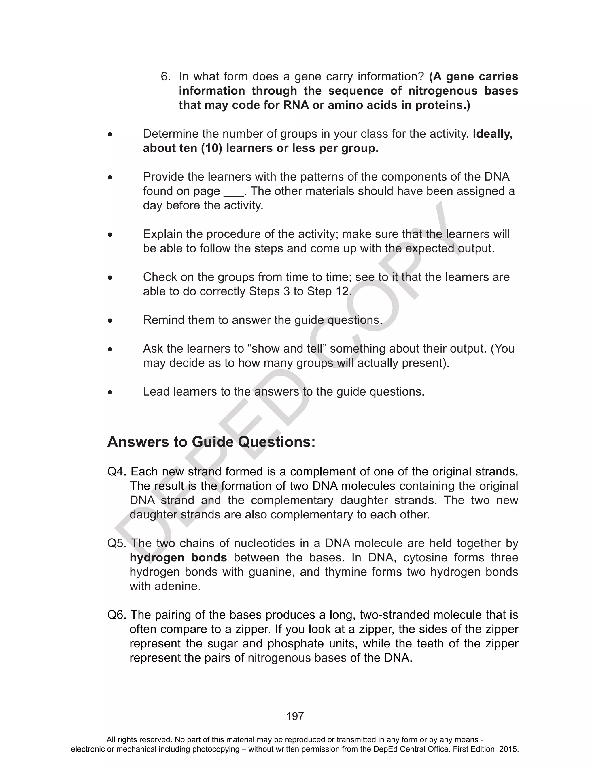 D
EPED
C
O
PY
197
6.	 In what form does a gene carry information? (A gene carries
information through the sequence of nitrogenous bases
that may code for RNA or amino acids in proteins.)
•	 Determine the number of groups in your class for the activity. Ideally, 	
	 about ten (10) learners or less per group.
•	 Provide the learners with the patterns of the components of the DNA 	
	 found on page ___. The other materials should have been assigned a 	
	 day before the activity.
•	 Explain the procedure of the activity; make sure that the learners will 	
	 be able to follow the steps and come up with the expected output.
•	 Check on the groups from time to time; see to it that the learners are 	
	 able to do correctly Steps 3 to Step 12.
•	 Remind them to answer the guide questions.
•	 Ask the learners to “show and tell” something about their output. (You 	
	 may decide as to how many groups will actually present).
•	 Lead learners to the answers to the guide questions.
Answers to Guide Questions:
Q4. Each new strand formed is a complement of one of the original strands.
The result is the formation of two DNA molecules containing the original
DNA strand and the complementary daughter strands. The two new
daughter strands are also complementary to each other.
Q5. The two chains of nucleotides in a DNA molecule are held together by
hydrogen bonds between the bases. In DNA, cytosine forms three
hydrogen bonds with guanine, and thymine forms two hydrogen bonds
with adenine.
Q6. The pairing of the bases produces a long, two-stranded molecule that is
often compare to a zipper. If you look at a zipper, the sides of the zipper
represent the sugar and phosphate units, while the teeth of the zipper
represent the pairs of nitrogenous bases of the DNA.
All rights reserved. No part of this material may be reproduced or transmitted in any form or by any means -
electronic or mechanical including photocopying – without written permission from the DepEd Central Office. First Edition, 2015.
 