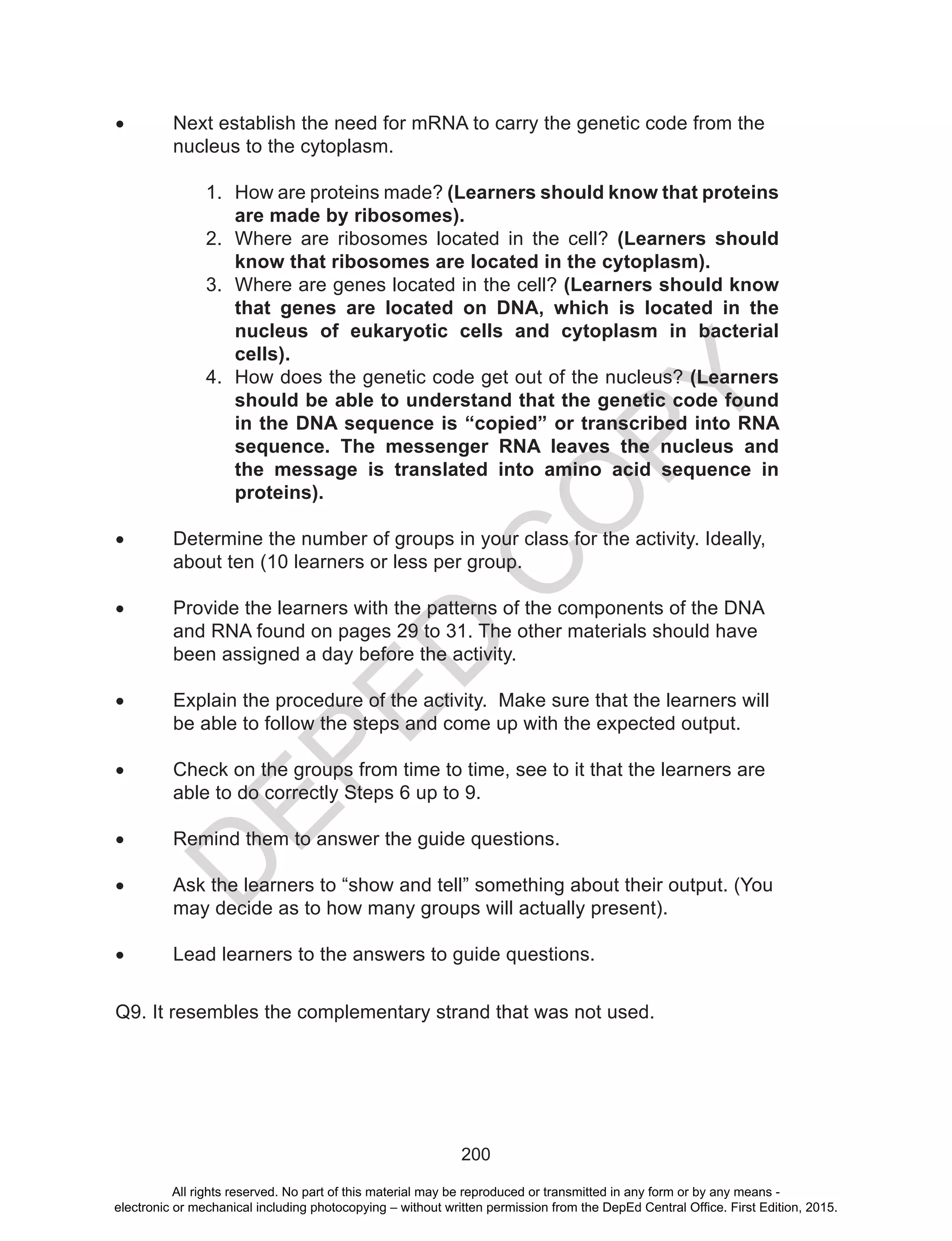 D
EPED
C
O
PY
200
•	 Next establish the need for mRNA to carry the genetic code from the 	
	 nucleus to the cytoplasm.
1.	 How are proteins made? (Learners should know that proteins
are made by ribosomes).
2.	 Where are ribosomes located in the cell? (Learners should
know that ribosomes are located in the cytoplasm).
3.	 Where are genes located in the cell? (Learners should know
that genes are located on DNA, which is located in the
nucleus of eukaryotic cells and cytoplasm in bacterial
cells).
4.	 How does the genetic code get out of the nucleus? (Learners
should be able to understand that the genetic code found
in the DNA sequence is “copied” or transcribed into RNA
sequence. The messenger RNA leaves the nucleus and
the message is translated into amino acid sequence in
proteins).
•	 Determine the number of groups in your class for the activity. Ideally, 	
	 about ten (10 learners or less per group.
•	 Provide the learners with the patterns of the components of the DNA 	
	 and RNA found on pages 29 to 31. The other materials should have 	
	 been assigned a day before the activity.
•	 Explain the procedure of the activity. Make sure that the learners will 	
	 be able to follow the steps and come up with the expected output.
•	 Check on the groups from time to time, see to it that the learners are 	
	 able to do correctly Steps 6 up to 9.
•	 Remind them to answer the guide questions.
•	 Ask the learners to “show and tell” something about their output. (You 	
	 may decide as to how many groups will actually present).
•	 Lead learners to the answers to guide questions.
Q9. It resembles the complementary strand that was not used.
All rights reserved. No part of this material may be reproduced or transmitted in any form or by any means -
electronic or mechanical including photocopying – without written permission from the DepEd Central Office. First Edition, 2015.
 