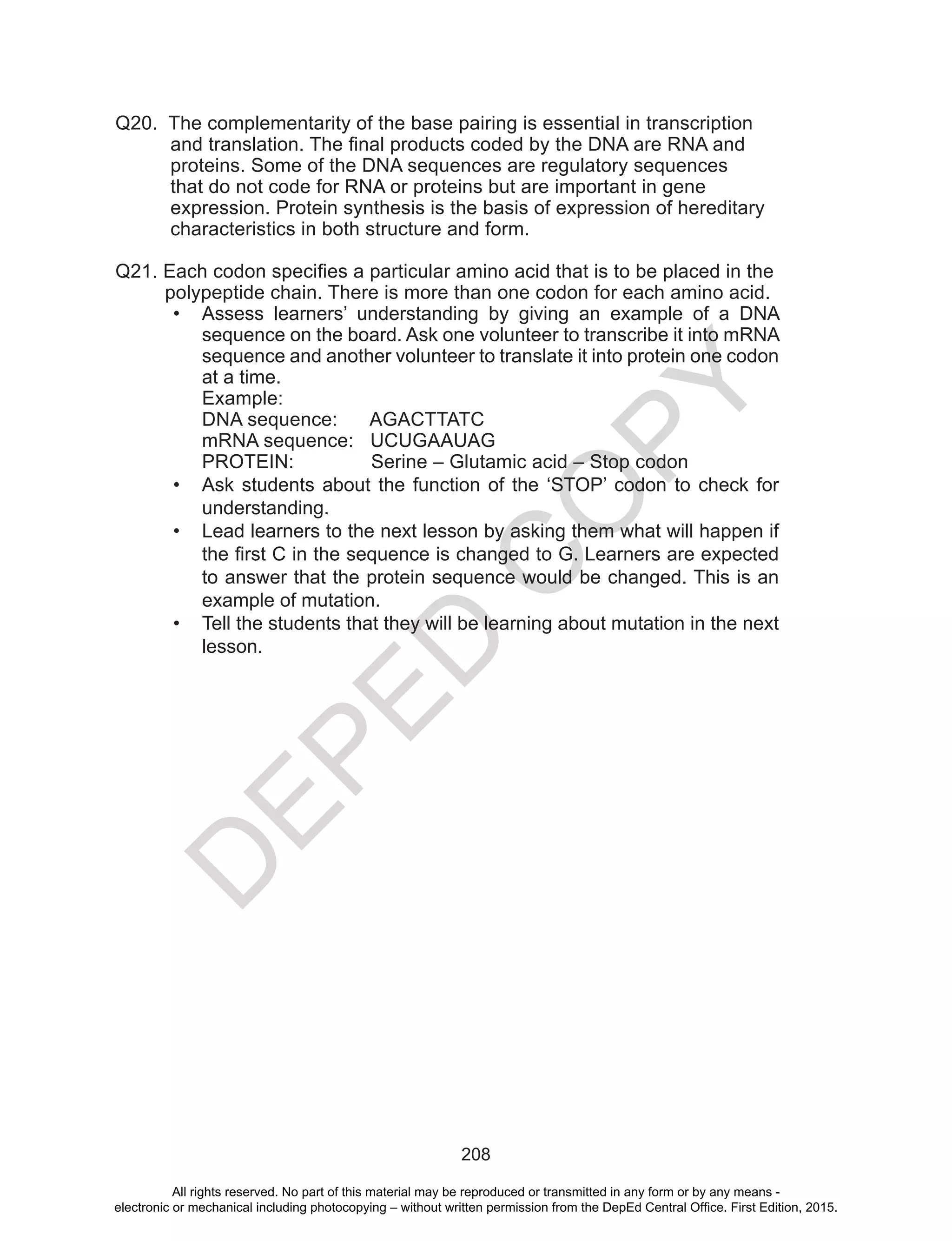 D
EPED
C
O
PY
208
Q20. The complementarity of the base pairing is essential in transcription
and translation. The final products coded by the DNA are RNA and 	
proteins. Some of the DNA sequences are regulatory sequences
that do not code for RNA or proteins but are important in gene
expression. Protein synthesis is the basis of expression of hereditary
characteristics in both structure and form.
Q21. Each codon specifies a particular amino acid that is to be placed in the
polypeptide chain. There is more than one codon for each amino acid.
•	 Assess learners’ understanding by giving an example of a DNA
sequence on the board. Ask one volunteer to transcribe it into mRNA
sequence and another volunteer to translate it into protein one codon
at a time.
Example:
DNA sequence: AGACTTATC
mRNA sequence: UCUGAAUAG
PROTEIN: Serine – Glutamic acid – Stop codon
•	 Ask students about the function of the ‘STOP’ codon to check for
understanding.
•	 Lead learners to the next lesson by asking them what will happen if
the first C in the sequence is changed to G. Learners are expected
to answer that the protein sequence would be changed. This is an
example of mutation.
•	 Tell the students that they will be learning about mutation in the next
lesson.
All rights reserved. No part of this material may be reproduced or transmitted in any form or by any means -
electronic or mechanical including photocopying – without written permission from the DepEd Central Office. First Edition, 2015.
 