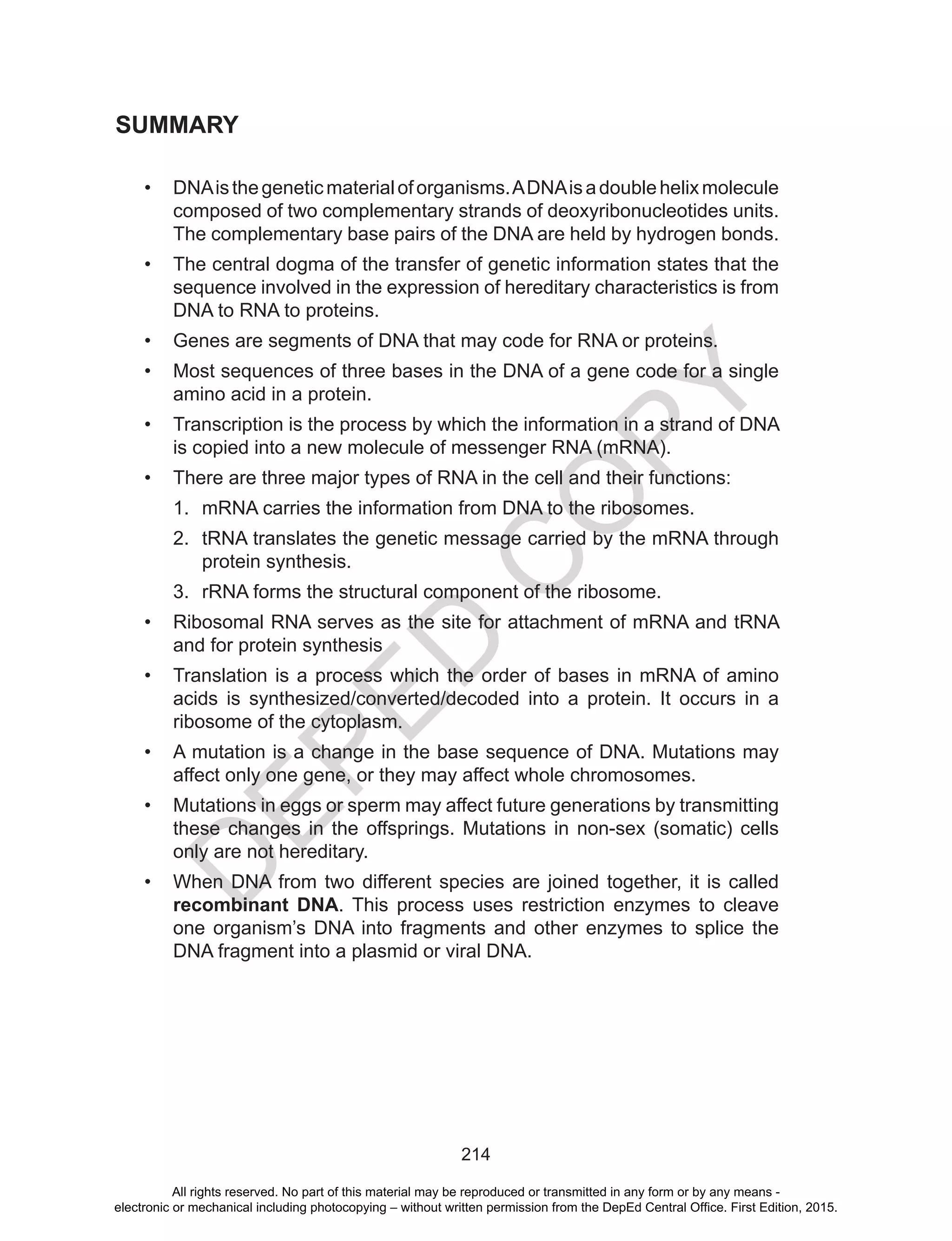 D
EPED
C
O
PY
214
SUMMARY
•	 DNAisthegeneticmaterialoforganisms.ADNAisadoublehelixmolecule
composed of two complementary strands of deoxyribonucleotides units.
The complementary base pairs of the DNA are held by hydrogen bonds.
•	 The central dogma of the transfer of genetic information states that the
sequence involved in the expression of hereditary characteristics is from
DNA to RNA to proteins.
•	 Genes are segments of DNA that may code for RNA or proteins.
•	 Most sequences of three bases in the DNA of a gene code for a single
amino acid in a protein.
•	 Transcription is the process by which the information in a strand of DNA
is copied into a new molecule of messenger RNA (mRNA).
•	 There are three major types of RNA in the cell and their functions:
1.	 mRNA carries the information from DNA to the ribosomes.
2.	 tRNA translates the genetic message carried by the mRNA through
protein synthesis.
3.	 rRNA forms the structural component of the ribosome.
•	 Ribosomal RNA serves as the site for attachment of mRNA and tRNA
and for protein synthesis
•	 Translation is a process which the order of bases in mRNA of amino
acids is synthesized/converted/decoded into a protein. It occurs in a
ribosome of the cytoplasm.
•	 A mutation is a change in the base sequence of DNA. Mutations may
affect only one gene, or they may affect whole chromosomes.
•	 Mutations in eggs or sperm may affect future generations by transmitting
these changes in the offsprings. Mutations in non-sex (somatic) cells
only are not hereditary.
•	 When DNA from two different species are joined together, it is called
recombinant DNA. This process uses restriction enzymes to cleave
one organism’s DNA into fragments and other enzymes to splice the
DNA fragment into a plasmid or viral DNA.
All rights reserved. No part of this material may be reproduced or transmitted in any form or by any means -
electronic or mechanical including photocopying – without written permission from the DepEd Central Office. First Edition, 2015.
 