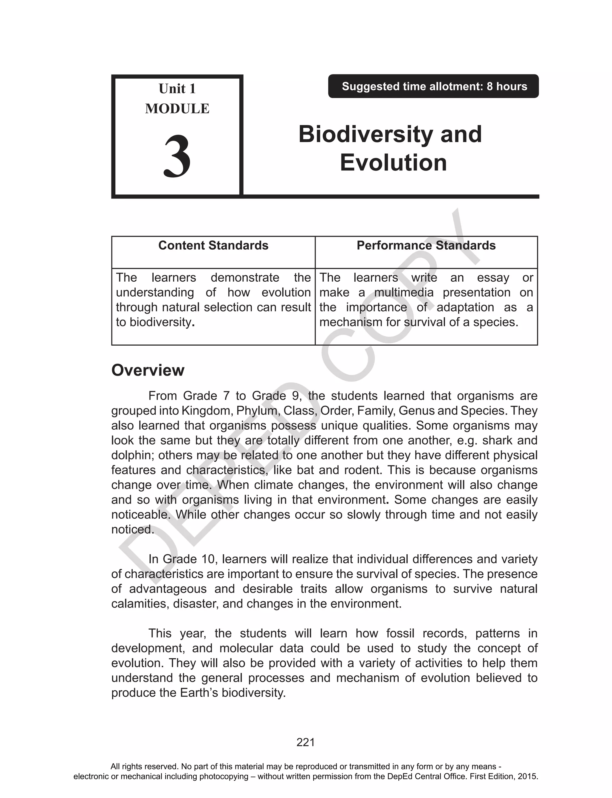 D
EPED
C
O
PY
221
Content Standards Performance Standards
The learners demonstrate the
understanding of how evolution
through natural selection can result
to biodiversity.
The learners write an essay or
make a multimedia presentation on
the importance of adaptation as a
mechanism for survival of a species.
Overview
From Grade 7 to Grade 9, the students learned that organisms are
grouped into Kingdom, Phylum, Class, Order, Family, Genus and Species. They
also learned that organisms possess unique qualities. Some organisms may
look the same but they are totally different from one another, e.g. shark and
dolphin; others may be related to one another but they have different physical
features and characteristics, like bat and rodent. This is because organisms
change over time. When climate changes, the environment will also change
and so with organisms living in that environment. Some changes are easily
noticeable. While other changes occur so slowly through time and not easily
noticed.
In Grade 10, learners will realize that individual differences and variety
of characteristics are important to ensure the survival of species. The presence
of advantageous and desirable traits allow organisms to survive natural
calamities, disaster, and changes in the environment.
This year, the students will learn how fossil records, patterns in
development, and molecular data could be used to study the concept of
evolution. They will also be provided with a variety of activities to help them
understand the general processes and mechanism of evolution believed to
produce the Earth’s biodiversity.
Unit 1
MODULE
3
Suggested time allotment: 8 hours
Biodiversity and
Evolution
All rights reserved. No part of this material may be reproduced or transmitted in any form or by any means -
electronic or mechanical including photocopying – without written permission from the DepEd Central Office. First Edition, 2015.
 