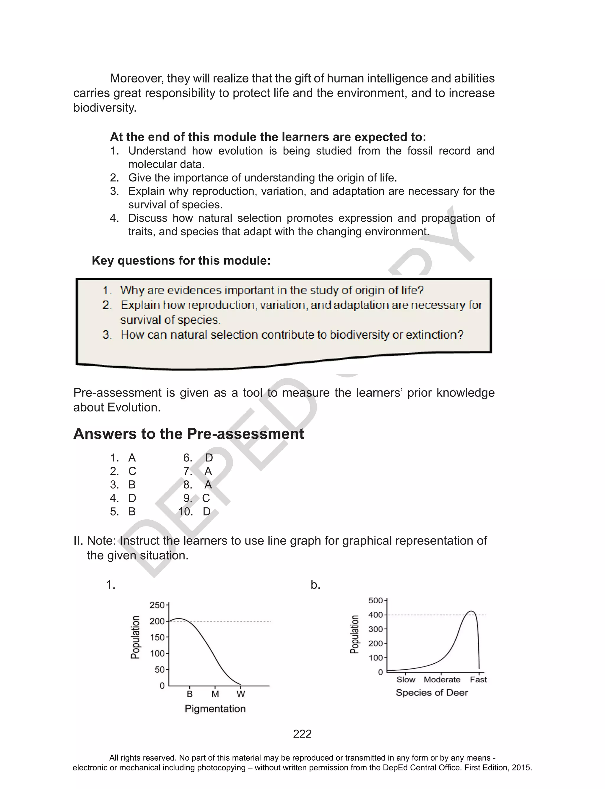 D
EPED
C
O
PY
222
Moreover, they will realize that the gift of human intelligence and abilities
carries great responsibility to protect life and the environment, and to increase
biodiversity.
At the end of this module the learners are expected to:
1.	 Understand how evolution is being studied from the fossil record and
molecular data.
2.	 Give the importance of understanding the origin of life.
3.	 Explain why reproduction, variation, and adaptation are necessary for the
survival of species.
4.	 Discuss how natural selection promotes expression and propagation of
traits, and species that adapt with the changing environment.
Key questions for this module:
Pre-assessment is given as a tool to measure the learners’ prior knowledge
about Evolution.
Answers to the Pre-assessment
1.	 A		 6. D
2.	 C		 7. A
3.	 B		 8. A
4.	 D		 9. C
5.	 B	 10. D
II. Note: Instruct the learners to use line graph for graphical representation of
the given situation.
1.	 b.
All rights reserved. No part of this material may be reproduced or transmitted in any form or by any means -
electronic or mechanical including photocopying – without written permission from the DepEd Central Office. First Edition, 2015.
 