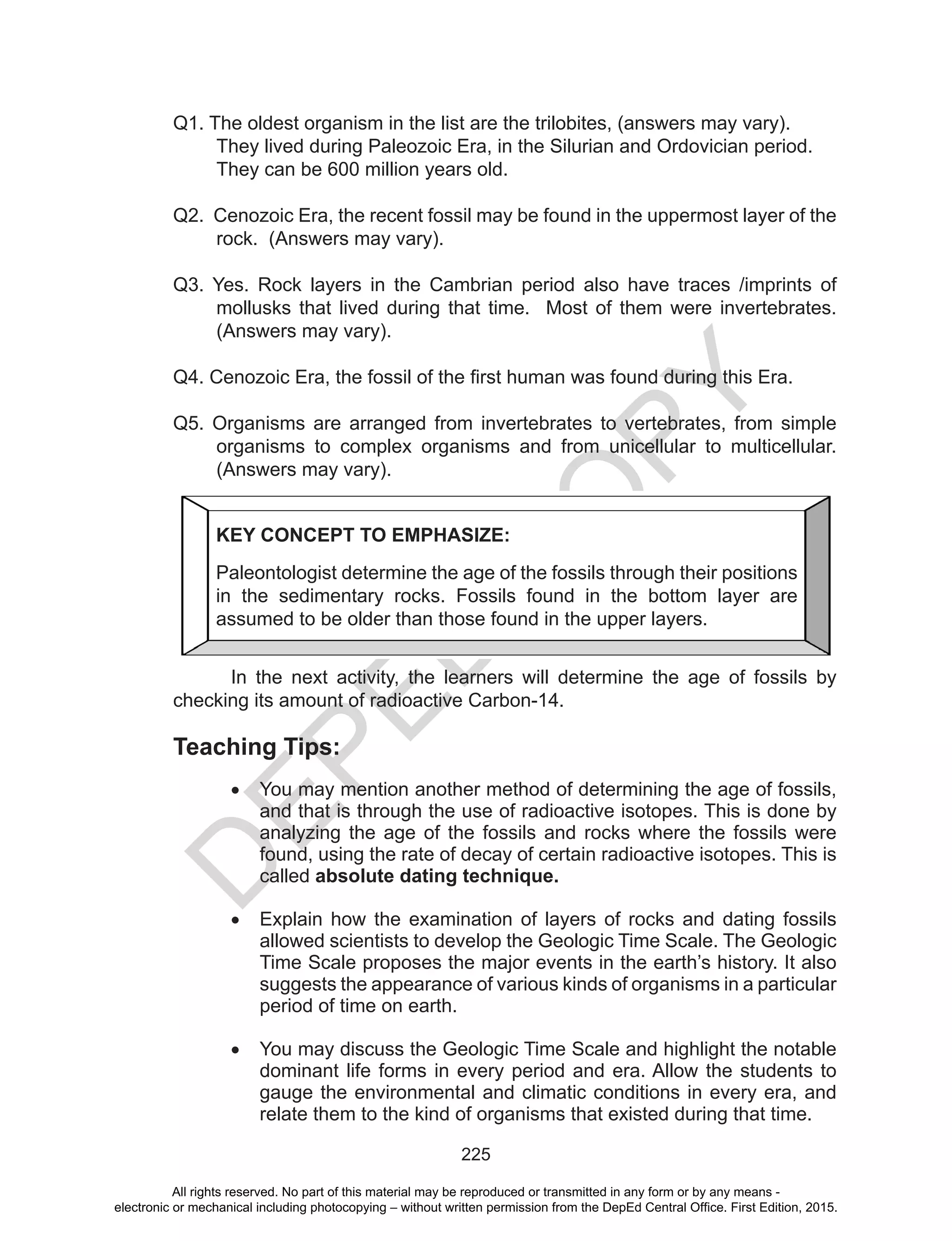 D
EPED
C
O
PY
225
Q1. The oldest organism in the list are the trilobites, (answers may vary).
They lived during Paleozoic Era, in the Silurian and Ordovician period.
They can be 600 million years old.
Q2. Cenozoic Era, the recent fossil may be found in the uppermost layer of the
rock. (Answers may vary).
Q3. Yes. Rock layers in the Cambrian period also have traces /imprints of
mollusks that lived during that time. Most of them were invertebrates.
(Answers may vary).
Q4. Cenozoic Era, the fossil of the first human was found during this Era.
Q5. Organisms are arranged from invertebrates to vertebrates, from simple
organisms to complex organisms and from unicellular to multicellular.
(Answers may vary).
In the next activity, the learners will determine the age of fossils by
checking its amount of radioactive Carbon-14.
Teaching Tips:
•	 You may mention another method of determining the age of fossils,
and that is through the use of radioactive isotopes. This is done by
analyzing the age of the fossils and rocks where the fossils were
found, using the rate of decay of certain radioactive isotopes. This is
called absolute dating technique.
•	 Explain how the examination of layers of rocks and dating fossils
allowed scientists to develop the Geologic Time Scale. The Geologic
Time Scale proposes the major events in the earth’s history. It also
suggests the appearance of various kinds of organisms in a particular
period of time on earth.
•	 You may discuss the Geologic Time Scale and highlight the notable
dominant life forms in every period and era. Allow the students to
gauge the environmental and climatic conditions in every era, and
relate them to the kind of organisms that existed during that time.
KEY CONCEPT TO EMPHASIZE:
Paleontologist determine the age of the fossils through their positions
in the sedimentary rocks. Fossils found in the bottom layer are
assumed to be older than those found in the upper layers.
All rights reserved. No part of this material may be reproduced or transmitted in any form or by any means -
electronic or mechanical including photocopying – without written permission from the DepEd Central Office. First Edition, 2015.
 