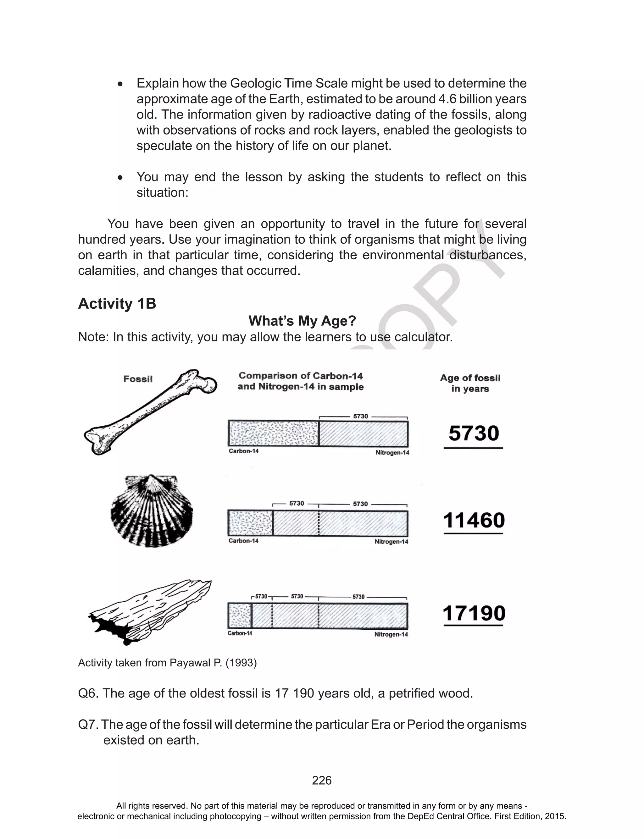 D
EPED
C
O
PY
226
•	 Explain how the Geologic Time Scale might be used to determine the
approximate age of the Earth, estimated to be around 4.6 billion years
old. The information given by radioactive dating of the fossils, along
with observations of rocks and rock layers, enabled the geologists to
speculate on the history of life on our planet.
•	 You may end the lesson by asking the students to reflect on this
situation:
You have been given an opportunity to travel in the future for several
hundred years. Use your imagination to think of organisms that might be living
on earth in that particular time, considering the environmental disturbances,
calamities, and changes that occurred.
Activity 1B
What’s My Age?
Note: In this activity, you may allow the learners to use calculator.
Activity taken from Payawal P. (1993)
Q6. The age of the oldest fossil is 17 190 years old, a petrified wood.
Q7.The age of the fossil will determine the particular Era or Period the organisms
existed on earth.
All rights reserved. No part of this material may be reproduced or transmitted in any form or by any means -
electronic or mechanical including photocopying – without written permission from the DepEd Central Office. First Edition, 2015.
 