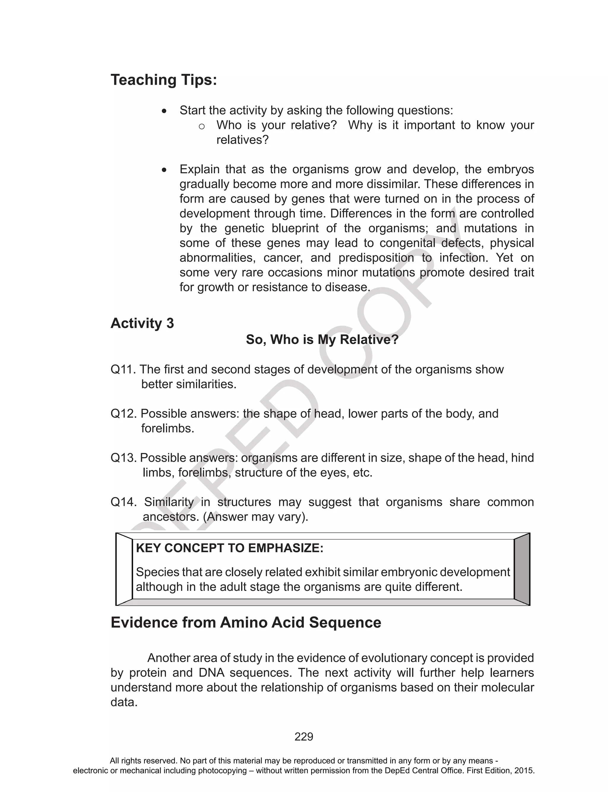 D
EPED
C
O
PY
229
Teaching Tips:
•	 Start the activity by asking the following questions:
o	 Who is your relative? Why is it important to know your
relatives?
•	 Explain that as the organisms grow and develop, the embryos
gradually become more and more dissimilar. These differences in
form are caused by genes that were turned on in the process of
development through time. Differences in the form are controlled
by the genetic blueprint of the organisms; and mutations in
some of these genes may lead to congenital defects, physical
abnormalities, cancer, and predisposition to infection. Yet on
some very rare occasions minor mutations promote desired trait
for growth or resistance to disease.
Activity 3
So, Who is My Relative?
Q11. The first and second stages of development of the organisms show
better similarities.
Q12. Possible answers: the shape of head, lower parts of the body, and
forelimbs.
Q13. Possible answers: organisms are different in size, shape of the head, hind
limbs, forelimbs, structure of the eyes, etc.
Q14. Similarity in structures may suggest that organisms share common
ancestors. (Answer may vary).
	
Evidence from Amino Acid Sequence
Another area of study in the evidence of evolutionary concept is provided
by protein and DNA sequences. The next activity will further help learners
understand more about the relationship of organisms based on their molecular
data.
KEY CONCEPT TO EMPHASIZE:
Species that are closely related exhibit similar embryonic development
although in the adult stage the organisms are quite different.
All rights reserved. No part of this material may be reproduced or transmitted in any form or by any means -
electronic or mechanical including photocopying – without written permission from the DepEd Central Office. First Edition, 2015.
 