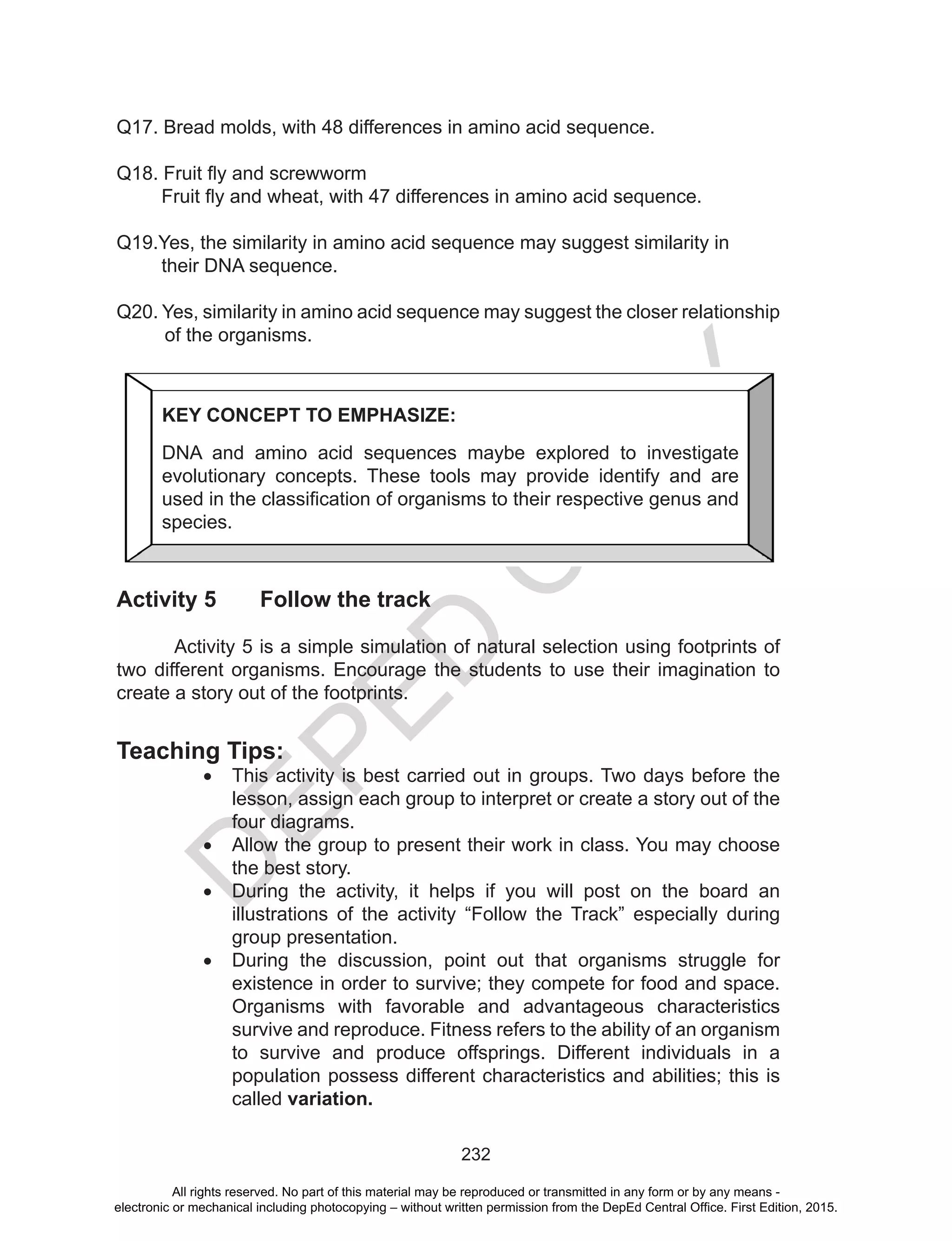 D
EPED
C
O
PY
232
Q17. Bread molds, with 48 differences in amino acid sequence.
Q18. Fruit fly and screwworm
Fruit fly and wheat, with 47 differences in amino acid sequence.
Q19.Yes, the similarity in amino acid sequence may suggest similarity in
their DNA sequence.
Q20. Yes, similarity in amino acid sequence may suggest the closer relationship
of the organisms.
				
Activity 5 Follow the track
Activity 5 is a simple simulation of natural selection using footprints of
two different organisms. Encourage the students to use their imagination to
create a story out of the footprints.
Teaching Tips:
•	 This activity is best carried out in groups. Two days before the
lesson, assign each group to interpret or create a story out of the
four diagrams.
•	 Allow the group to present their work in class. You may choose
the best story.
•	 During the activity, it helps if you will post on the board an
illustrations of the activity “Follow the Track” especially during
group presentation.
•	 During the discussion, point out that organisms struggle for
existence in order to survive; they compete for food and space.
Organisms with favorable and advantageous characteristics
survive and reproduce. Fitness refers to the ability of an organism
to survive and produce offsprings. Different individuals in a
population possess different characteristics and abilities; this is
called variation.
KEY CONCEPT TO EMPHASIZE:
DNA and amino acid sequences maybe explored to investigate
evolutionary concepts. These tools may provide identify and are
used in the classification of organisms to their respective genus and
species.
All rights reserved. No part of this material may be reproduced or transmitted in any form or by any means -
electronic or mechanical including photocopying – without written permission from the DepEd Central Office. First Edition, 2015.
 