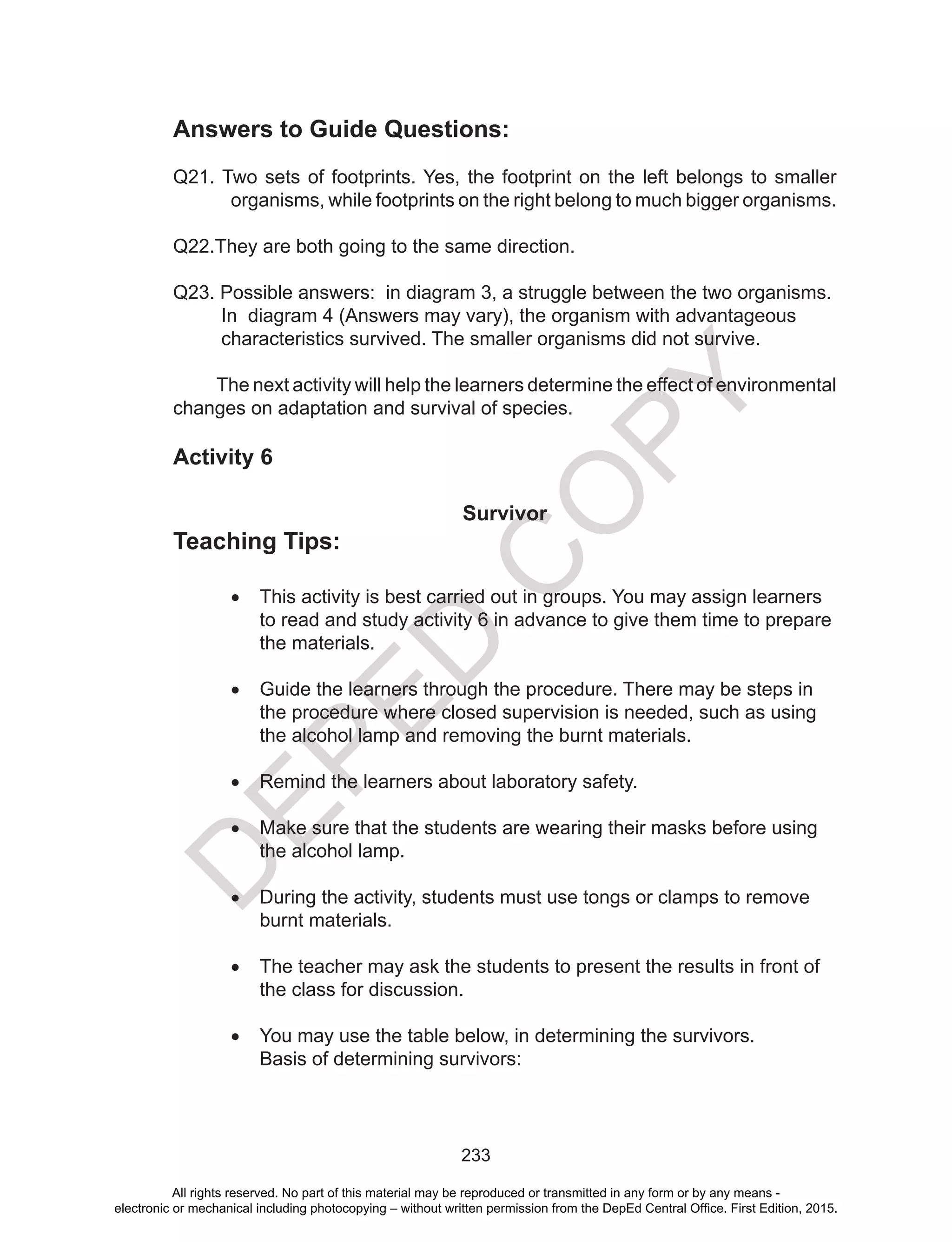 D
EPED
C
O
PY
233
Answers to Guide Questions:
Q21. Two sets of footprints. Yes, the footprint on the left belongs to smaller
organisms, while footprints on the right belong to much bigger organisms.
Q22.They are both going to the same direction.
Q23. Possible answers: in diagram 3, a struggle between the two organisms. 	
In diagram 4 (Answers may vary), the organism with advantageous
characteristics survived. The smaller organisms did not survive.
The next activity will help the learners determine the effect of environmental
changes on adaptation and survival of species.
Activity 6
Survivor
Teaching Tips:
•	 This activity is best carried out in groups. You may assign learners
to read and study activity 6 in advance to give them time to prepare
the materials.
	
•	 Guide the learners through the procedure. There may be steps in
the procedure where closed supervision is needed, such as using
the alcohol lamp and removing the burnt materials.
•	 Remind the learners about laboratory safety.
•	 Make sure that the students are wearing their masks before using
the alcohol lamp.
•	 During the activity, students must use tongs or clamps to remove
burnt materials.
•	 The teacher may ask the students to present the results in front of
the class for discussion.
•	 You may use the table below, in determining the survivors.
Basis of determining survivors:
All rights reserved. No part of this material may be reproduced or transmitted in any form or by any means -
electronic or mechanical including photocopying – without written permission from the DepEd Central Office. First Edition, 2015.
 
