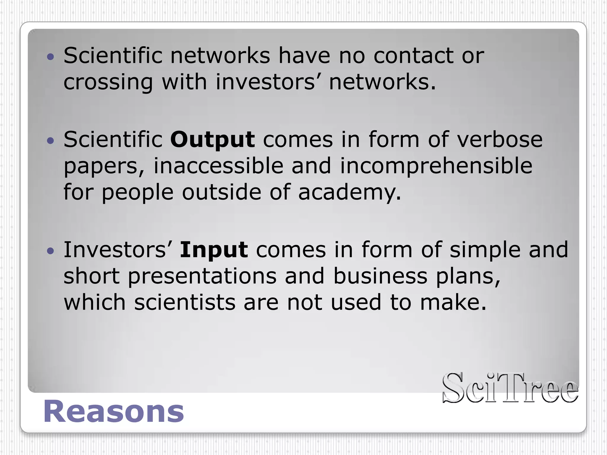    Scientific networks have no contact or
    crossing with investors’ networks.

   Scientific Output comes in form of verbose
    papers, inaccessible and incomprehensible
    for people outside of academy.

   Investors’ Input comes in form of simple and
    short presentations and business plans,
    which scientists are not used to make.




Reasons
 
