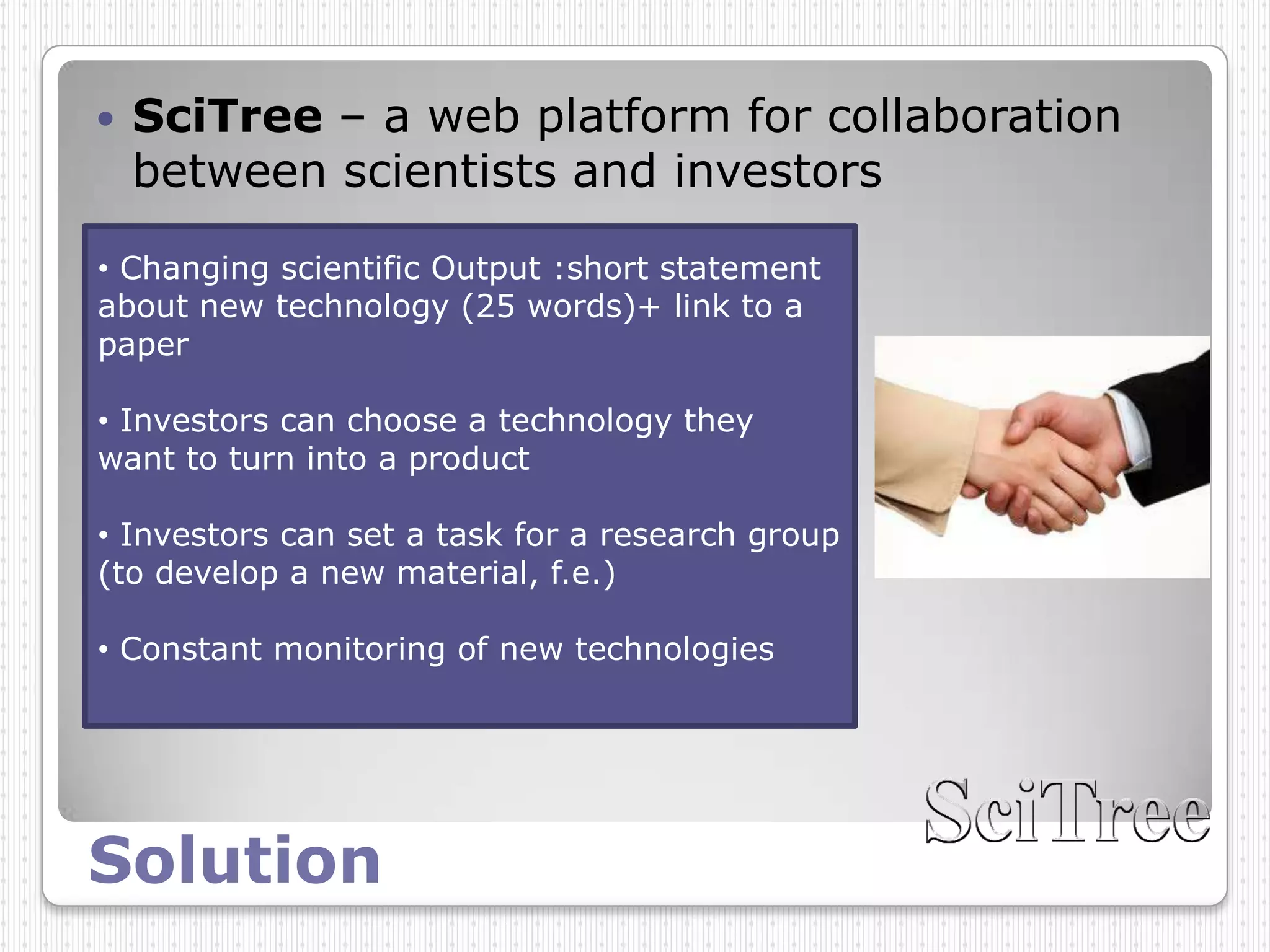    SciTree – a web platform for collaboration
    between scientists and investors

• Changing scientific Output :short statement
about new technology (25 words)+ link to a
paper

• Investors can choose a technology they
want to turn into a product

• Investors can set a task for a research group
(to develop a new material, f.e.)

• Constant monitoring of new technologies




Solution
 