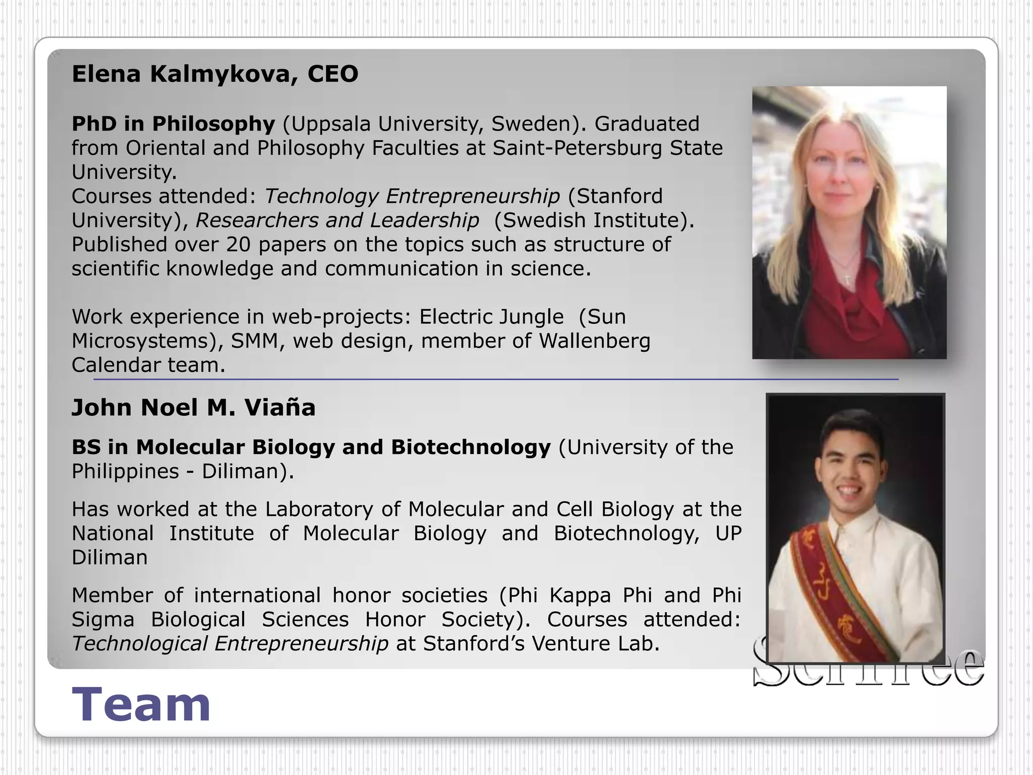 Elena Kalmykova, CEO

PhD in Philosophy (Uppsala University, Sweden). Graduated
from Oriental and Philosophy Faculties at Saint-Petersburg State
University.
Courses attended: Technology Entrepreneurship (Stanford
University), Researchers and Leadership (Swedish Institute).
Published over 20 papers on the topics such as structure of
scientific knowledge and communication in science.

Work experience in web-projects: Electric Jungle (Sun
Microsystems), SMM, web design, member of Wallenberg
Calendar team.

John Noel M. Viaña
BS in Molecular Biology and Biotechnology (University of the
Philippines - Diliman).
Has worked at the Laboratory of Molecular and Cell Biology at the
National Institute of Molecular Biology and Biotechnology, UP
Diliman
Member of international honor societies (Phi Kappa Phi and Phi
Sigma Biological Sciences Honor Society). Courses attended:
Technological Entrepreneurship at Stanford’s Venture Lab.


Team
 