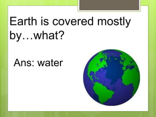 Earth is covered mostly
by…what?
Ans: water