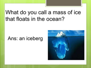 What do you call a mass of ice
that floats in the ocean?
Ans: an iceberg