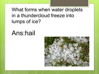 What forms when water droplets
in a thundercloud freeze into
lumps of ice?
Ans:hail