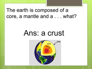 The earth is composed of a
core, a mantle and a . . . what?
Ans: a crust