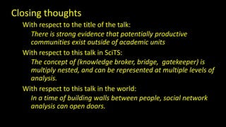 Closing thoughts 
With respect to the title of the talk: 
There is strong evidence that potentially productive 
communities exist outside of academic units 
With respect to this talk in SciTS: 
The concept of (knowledge broker, bridge, gatekeeper) is 
multiply nested, and can be represented at multiple levels of 
analysis. 
With respect to this talk in the world: 
In a time of building walls between people, social network 
analysis can open doors. 

