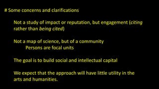 # Some concerns and clarifications 
Not a study of impact or reputation, but engagement (citing 
rather than being cited) 
Not a map of science, but of a community 
Persons are focal units 
The goal is to build social and intellectual capital 
We expect that the approach will have little utility in the 
arts and humanities. 
 