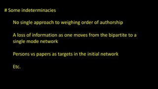 # Some indeterminacies 
No single approach to weighing order of authorship 
A loss of information as one moves from the bipartite to a 
single mode network 
Persons vs papers as targets in the initial network 
Etc. 
 