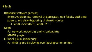 # Tools 
Database software (Access) 
Extensive cleaning, removal of duplicates, non-faculty authored 
papers, and disambiguating of shared names 
J. Smith -> Smith J1, Smith J2, … 
Gephi 
For network properties and visualizations 
MMNT plugin 
C-finder (Palla, cfinder.org) 
For finding and displaying overlapping communities 
 