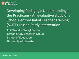 Developing Pedagogic Understanding in 
the Practicum - An evaluative study of a 
School Centred Initial Teacher Training 
(SCITT) Lesson Study intervention 
Phil Wood & Wasyl Cajkler 
Lesson Study Research Group 
School of Education 
University of Leicester 
www.le.ac.uk 
 