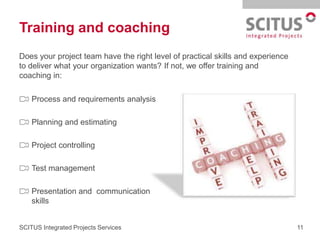 Training and coaching
Does your project team have the right level of practical skills and experience
to deliver what your organization wants? If not, we offer training and
coaching in:

    Process and requirements analysis

    Planning and estimating

    Project controlling

    Test management

    Presentation and communication
    skills


SCITUS Integrated Projects Services                                              11
 