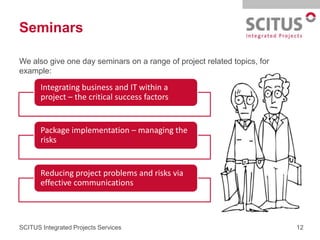 Seminars

We also give one day seminars on a range of project related topics, for
example:

       Integrating business and IT within a
       project – the critical success factors


       Package implementation – managing the
       risks


       Reducing project problems and risks via
       effective communications



SCITUS Integrated Projects Services                                       12
 