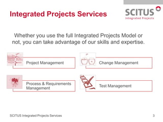 Integrated Projects Services

  Whether you use the full Integrated Projects Model or
 not, you can take advantage of our skills and expertise.


           Project Management         Change Management




           Process & Requirements
                                      Test Management
           Management




SCITUS Integrated Projects Services                         3
 