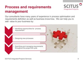 Process and requirements
management
Our consultants have many years of experience in process optimisation and
requirements definition as well as business know-how. We can help you to
add value to your business by:


           • Identifying opportunities for process
             improvement



           • Designing new processes



           • Specifying and managing requirements
             throughout the project life cycle




SCITUS Integrated Projects Services                                         6
 