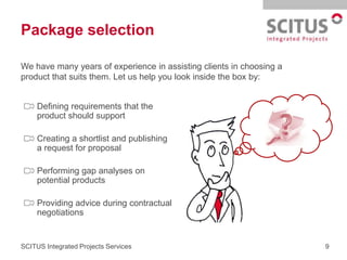 Package selection

We have many years of experience in assisting clients in choosing a
product that suits them. Let us help you look inside the box by:


     Defining requirements that the
     product should support

     Creating a shortlist and publishing
     a request for proposal

     Performing gap analyses on
     potential products

     Providing advice during contractual
     negotiations


SCITUS Integrated Projects Services                                   9
 