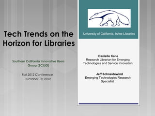 Tech Trends on the                       University of California, Irvine Libraries


Horizon for Libraries
                                                   Danielle Kane
                                           Research Librarian for Emerging
  Southern California Innovative Users
                                         Technologies and Service Innovation
            Group (SCIUG)


        Fall 2012 Conference                     Jeff Schneidewind
          October 10, 2012                Emerging Technologies Research
                                                    Specialist
 