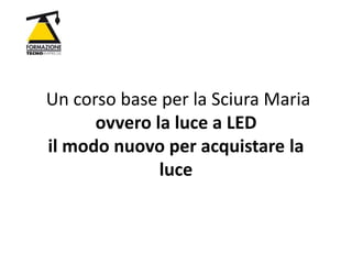 Un corso base per la Sciura Maria
ovvero la luce a LED
il modo nuovo per acquistare la
luce
 