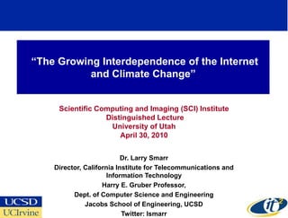 ―The Growing Interdependence of the Internet
           and Climate Change‖


     Scientific Computing and Imaging (SCI) Institute
                  Distinguished Lecture
                   University of Utah
                      April 30, 2010


                           Dr. Larry Smarr
    Director, California Institute for Telecommunications and
                      Information Technology
                    Harry E. Gruber Professor,
          Dept. of Computer Science and Engineering
              Jacobs School of Engineering, UCSD
                           Twitter: lsmarr
 