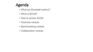 Agenda
• What are Snowball metrics?
• What is SciVal?
• How to access SciVal
• Overview module
• Benchmarking module
• Collaboration module
 