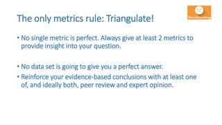 The only metrics rule: Triangulate!
• No single metric is perfect. Always give at least 2 metrics to
provide insight into your question.
• No data set is going to give you a perfect answer.
• Reinforce your evidence-based conclusions with at least one
of, and ideally both, peer review and expert opinion.
 