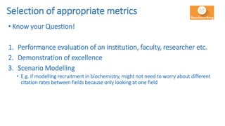 Selection of appropriate metrics
• Know your Question!
1. Performance evaluation of an institution, faculty, researcher etc.
2. Demonstration of excellence
3. Scenario Modelling
• E.g. if modelling recruitment in biochemistry, might not need to worry about different
citation rates between fields because only looking at one field
 