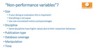 “Non-performance variables”?
• Size
• If your doing an evaluation this is important!
• Everything is not equal
• Use size-normalised metrics and percentages
• Discipline
• Some disciplines have higher values due to their researcher behaviour
• Publication-type
• Database coverage
• Manipulation
• Time
 