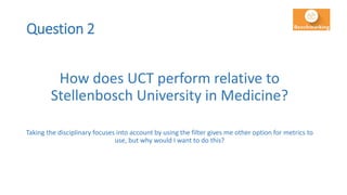 Question 2
How does UCT perform relative to
Stellenbosch University in Medicine?
Taking the disciplinary focuses into account by using the filter gives me other option for metrics to
use, but why would I want to do this?
 