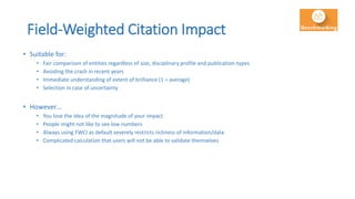 Field-Weighted Citation Impact
• Suitable for:
• Fair comparison of entities regardless of size, disciplinary profile and publication-types
• Avoiding the crash in recent years
• Immediate understanding of extent of brilliance (1 = average)
• Selection in case of uncertainty
• However…
• You lose the idea of the magnitude of your impact
• People might not like to see low numbers
• Always using FWCI as default severely restricts richness of information/data
• Complicated calculation that users will not be able to validate themselves
 