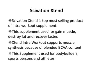 Scivation Xtend
Scivation Xtend is top most selling product
of intra workout supplement.
This supplement used for gain muscle,
destroy fat and recover faster.
Xtend Intra Workout supports muscle
synthesis because of blended BCAA content.
This Supplement used for bodybuilders,
sports persons and athletes.
 