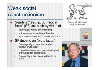 Weak social
constructionism
   Searle’s (1995, p. 63) ”social
    facts” (SF) are such by virtue of
    1.   collectively willing and intending
    2.   to impose some particular function
    3.   by a constitutive rule: X counts as Y in C.
   SF depend on "brute facts.”
    –    Ontologically = cannot take effect
         without brute facts
    –    Logically = brute facts provide a logical
         foundation for social facts,
    –    Temporally = are preceded by brute
         facts
 