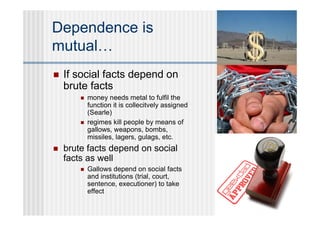 Dependence is
mutual…
   If social facts depend on
    brute facts
           money needs metal to fulfil the
            function it is collecitvely assigned
            (Searle)
           regimes kill people by means of
            gallows, weapons, bombs,
            missiles, lagers, gulags, etc.
   brute facts depend on social
    facts as well
           Gallows depend on social facts
            and institutions (trial, court,
            sentence, executioner) to take
            effect
 