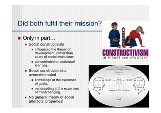 Did both fulfil their mission?

   Only in part…
       Social constructivists
            influenced the theory of
             development, rather than
             study of social institutions
            concentrated on individual
             learning.
       Social constructionists
        overesteemated
            knowledge at the expenses
             of goals,
            mindreading at the expenses
             of mindchanging.
       No general theory of social
        artefacts’ properties!
 