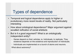 Types of dependence
• Temporal and logical dependence apply to higher or
  evolutionary more recent levels of reality. Not particularly
  interesting
• How about ontological dependence? Major argument against
  socalled reification of social artefacts
• But is it a good argument? What is an ontologically
  independent entity?
   – Genes depend on their vehicles, ie. Individuals, to replicate. They
     existence depends on the existence and reproduction of individuals.
   – Individuals are implemented on a bunch of atoms and neurons.
   What about autonomy?
 