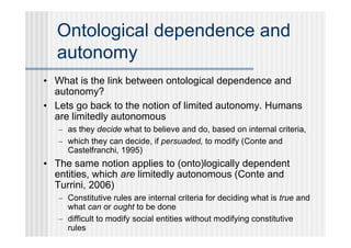 Ontological dependence and
  autonomy
• What is the link between ontological dependence and
  autonomy?
• Lets go back to the notion of limited autonomy. Humans
  are limitedly autonomous
   – as they decide what to believe and do, based on internal criteria,
   – which they can decide, if persuaded, to modify (Conte and
     Castelfranchi, 1995)
• The same notion applies to (onto)logically dependent
  entities, which are limitedly autonomous (Conte and
  Turrini, 2006)
   – Constitutive rules are internal criteria for deciding what is true and
     what can or ought to be done
   – difficult to modify social entities without modifying constitutive
     rules
 