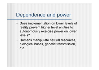 Dependence and power
• Does implementation on lower levels of
  reality prevent higher level entities to
  autonomously exercise power on lower
  levels?
• Humans manipulate natural resources,
  biological bases, genetic transmission,
  etc.
 