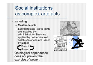 Social institutions
  as complex artefacts
• Including
  – Masterartefacts
  – Servoartefacts (traffic lights
    are installed by
    administrators, fines are
    applied by policemen and
    death sentences are issued
    by judges)
     • Control
     • Support
• Ontological dependence
  does not prevent the
  exercise of power.
 