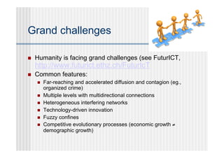 Grand challenges

   Humanity is facing grand challenges (see FuturICT,
    http://www.futurict.ethz.ch/FuturIcT
   Common features:
       Far-reaching and accelerated diffusion and contagion (eg.,
        organized crime)
       Multiple levels with multidirectional connections
       Heterogeneous interfering networks
       Technology-driven innovation
       Fuzzy confines
       Competitive evolutionary processes (economic growth ≠
        demographic growth)
 
